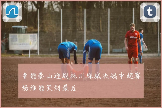 鲁能泰山迎战杭州绿城决战中超赛场谁能笑到最后