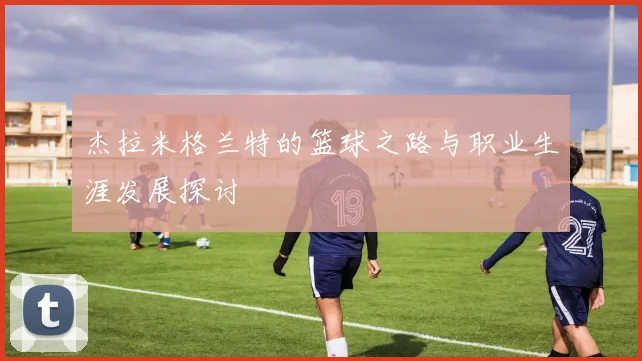 杰拉米格兰特的篮球之路与职业生涯发展探讨