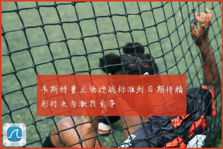 韦斯特鲁主场迎战标准列日期待精彩对决与激烈竞争
