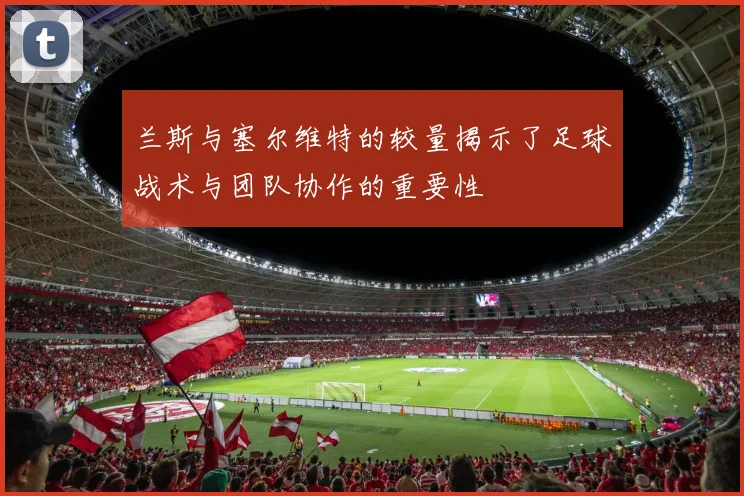 兰斯与塞尔维特的较量揭示了足球战术与团队协作的重要性