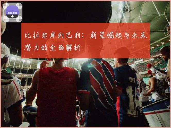 比拉尔库利巴利：新星崛起与未来潜力的全面解析