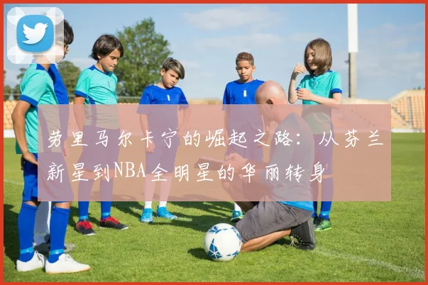劳里马尔卡宁的崛起之路：从芬兰新星到NBA全明星的华丽转身