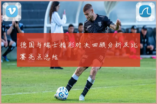 德国与瑞士精彩对决回顾分析及比赛亮点总结
