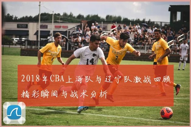 2018年CBA上海队与辽宁队激战回顾精彩瞬间与战术分析