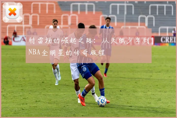 特雷杨的崛起之路：从天赋少年到NBA全明星的传奇旅程
