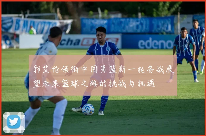 郭艾伦领衔中国男篮新一轮备战展望未来篮球之路的挑战与机遇
