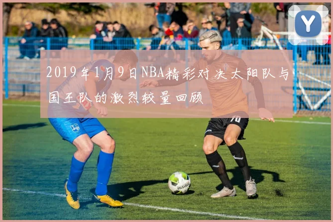 2019年1月9日NBA精彩对决太阳队与国王队的激烈较量回顾