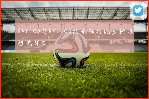 Kyrie5与Kyrie6的全面对比分析与性能评测