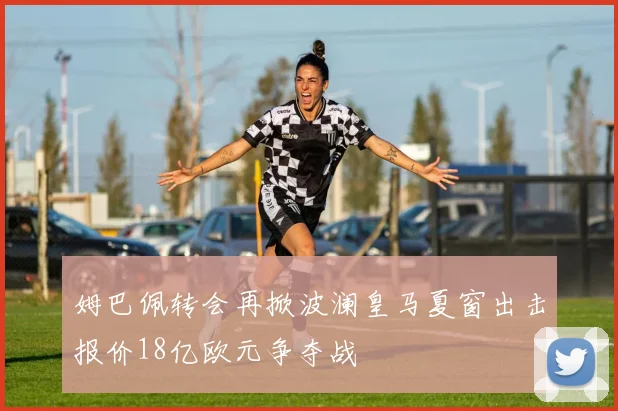 姆巴佩转会再掀波澜皇马夏窗出击报价18亿欧元争夺战