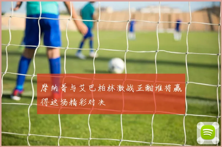 摩纳哥与艾巴柏林激战正酣谁将赢得这场精彩对决